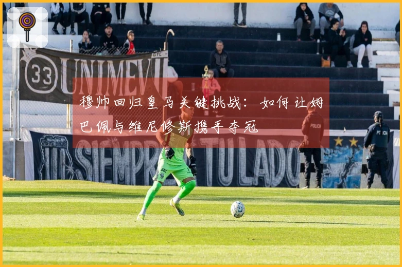 穆帅回归皇马关键挑战：如何让姆巴佩与维尼修斯携手夺冠
