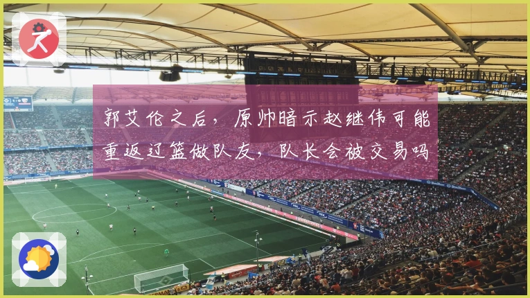 郭艾伦之后，原帅暗示赵继伟可能重返辽篮做队友，队长会被交易吗-