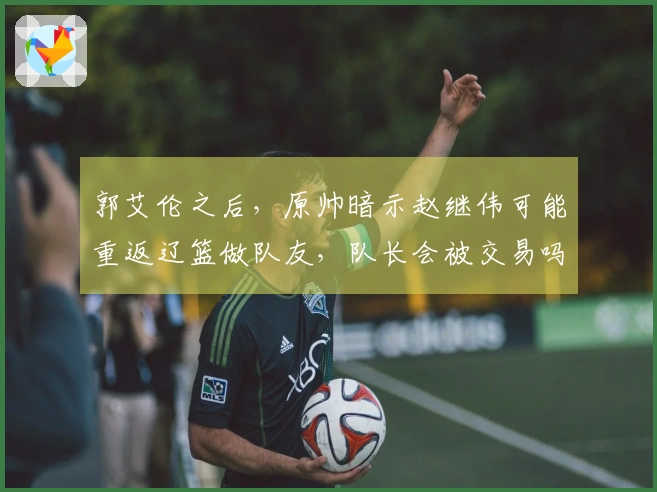 郭艾伦之后，原帅暗示赵继伟可能重返辽篮做队友，队长会被交易吗-